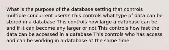 What is the purpose of the database setting that controls multiple concurrent users? This controls what type of data can be stored in a database This controls how large a database can be and if it can become any larger or not This controls how fast the data can be accessed in a database This controls who has access and can be working in a database at the same time