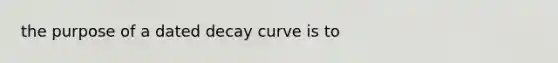 the purpose of a dated decay curve is to