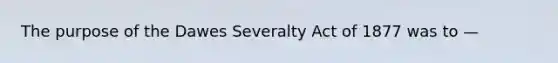 The purpose of the Dawes Severalty Act of 1877 was to —