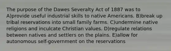 The purpose of the Dawes Severalty Act of 1887 was to A)provide useful industrial skills to native Americans. B)break up tribal reservations into small family farms. C)undermine native religions and inculcate Christian values. D)regulate relations between natives and settlers on the plains. E)allow for autonomous self-government on the reservations