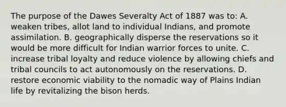 The purpose of the Dawes Severalty Act of 1887 was to: A. weaken tribes, allot land to individual Indians, and promote assimilation. B. geographically disperse the reservations so it would be more difficult for Indian warrior forces to unite. C. increase tribal loyalty and reduce violence by allowing chiefs and tribal councils to act autonomously on the reservations. D. restore economic viability to the nomadic way of Plains Indian life by revitalizing the bison herds.