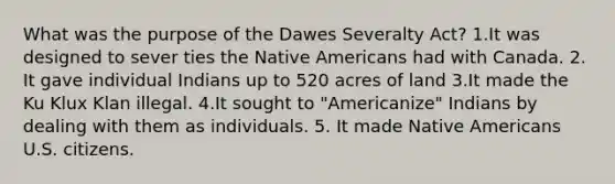 What was the purpose of the Dawes Severalty Act? 1.It was designed to sever ties the Native Americans had with Canada. 2. It gave individual Indians up to 520 acres of land 3.It made the Ku Klux Klan illegal. 4.It sought to "Americanize" Indians by dealing with them as individuals. 5. It made Native Americans U.S. citizens.