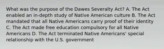 What was the purpose of the Dawes Severalty Act? A. The Act enabled an in-depth study of Native American culture B. The Act mandated that all <a href='https://www.questionai.com/knowledge/k3QII3MXja-native-americans' class='anchor-knowledge'>native americans</a> carry proof of their identity C. The Act made free education compulsory for all Native Americans D. The Act terminated Native Americans' special relationship with the U.S. government