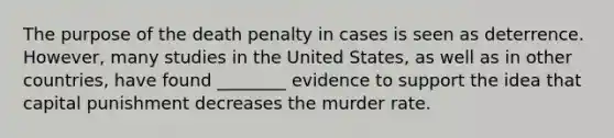 The purpose of the death penalty in cases is seen as deterrence. However, many studies in the United States, as well as in other countries, have found ________ evidence to support the idea that capital punishment decreases the murder rate.