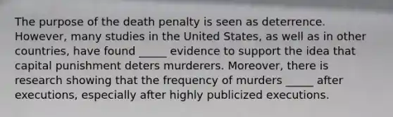 The purpose of the death penalty is seen as deterrence. However, many studies in the United States, as well as in other countries, have found _____ evidence to support the idea that capital punishment deters murderers. Moreover, there is research showing that the frequency of murders _____ after executions, especially after highly publicized executions.