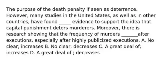 The purpose of the death penalty if seen as deterrence. However, many studies in the United States, as well as in other countries, have found _____ evidence to support the idea that capital punishment deters murderers. Moreover, there is research showing that the frequency of murders _______after executions, especially after highly publicized executions. A. No clear; increases B. No clear; decreases C. A great deal of; increases D. A great deal of ; decreases