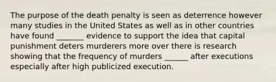 The purpose of the death penalty is seen as deterrence however many studies in the United States as well as in other countries have found _______ evidence to support the idea that capital punishment deters murderers more over there is research showing that the frequency of murders ______ after executions especially after high publicized execution.