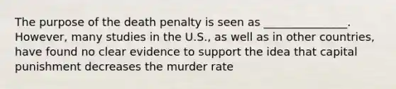 The purpose of the death penalty is seen as _______________. However, many studies in the U.S., as well as in other countries, have found no clear evidence to support the idea that capital punishment decreases the murder rate