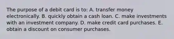 The purpose of a debit card is to: A. transfer money electronically. B. quickly obtain a cash loan. C. make investments with an investment company. D. make credit card purchases. E. obtain a discount on consumer purchases.