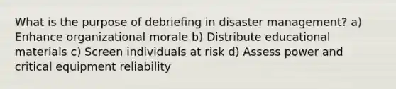 What is the purpose of debriefing in disaster management? a) Enhance organizational morale b) Distribute educational materials c) Screen individuals at risk d) Assess power and critical equipment reliability