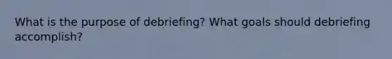 What is the purpose of debriefing? What goals should debriefing accomplish?