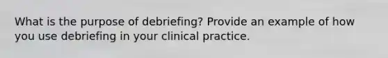 What is the purpose of debriefing? Provide an example of how you use debriefing in your clinical practice.