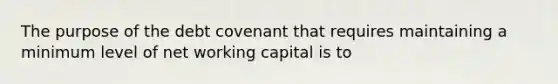 The purpose of the debt covenant that requires maintaining a minimum level of net working capital is to