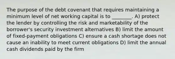 The purpose of the debt covenant that requires maintaining a minimum level of net working capital is to ________. A) protect the lender by controlling the risk and marketability of the borrower's security investment alternatives B) limit the amount of fixed-payment obligations C) ensure a cash shortage does not cause an inability to meet current obligations D) limit the annual cash dividends paid by the firm