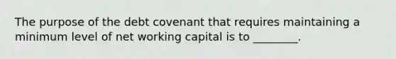 The purpose of the debt covenant that requires maintaining a minimum level of net working capital is to​ ________.