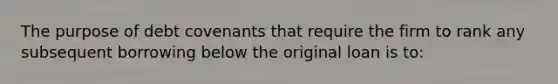 The purpose of debt covenants that require the firm to rank any subsequent borrowing below the original loan is to: