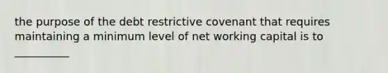 the purpose of the debt restrictive covenant that requires maintaining a minimum level of net working capital is to __________