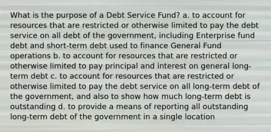 What is the purpose of a Debt Service Fund? a. to account for resources that are restricted or otherwise limited to pay the debt service on all debt of the government, including Enterprise fund debt and short-term debt used to finance General Fund operations b. to account for resources that are restricted or otherwise limited to pay principal and interest on general long-term debt c. to account for resources that are restricted or otherwise limited to pay the debt service on all long-term debt of the government, and also to show how much long-term debt is outstanding d. to provide a means of reporting all outstanding long-term debt of the government in a single location