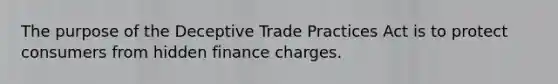 The purpose of the Deceptive Trade Practices Act is to protect consumers from hidden finance charges.