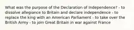 What was the purpose of the Declaration of Independence? - to dissolve allegiance to Britain and declare independence - to replace the king with an American Parliament - to take over the British Army - to join Great Britain in war against France