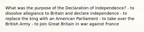 What was the purpose of the Declaration of Independence? - to dissolve allegiance to Britain and declare independence - to replace the king with an American Parliament - to take over the British Army - to join Great Britain in war against France