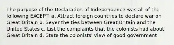 The purpose of the Declaration of Independence was all of the following EXCEPT: a. Attract foreign countries to declare war on Great Britain b. Sever the ties between Great Britain and the United States c. List the complaints that the colonists had about Great Britain d. State the colonists' view of good government