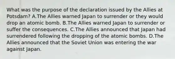 What was the purpose of the declaration issued by the Allies at Potsdam? A.The Allies warned Japan to surrender or they would drop an atomic bomb. B.The Allies warned Japan to surrender or suffer the consequences. C.The Allies announced that Japan had surrendered following the dropping of the atomic bombs. D.The Allies announced that the Soviet Union was entering the war against Japan.