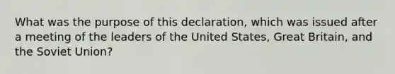 What was the purpose of this declaration, which was issued after a meeting of the leaders of the United States, Great Britain, and the Soviet Union?