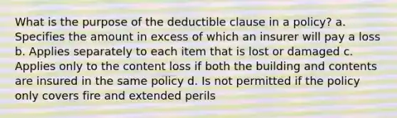 What is the purpose of the deductible clause in a policy? a. Specifies the amount in excess of which an insurer will pay a loss b. Applies separately to each item that is lost or damaged c. Applies only to the content loss if both the building and contents are insured in the same policy d. Is not permitted if the policy only covers fire and extended perils