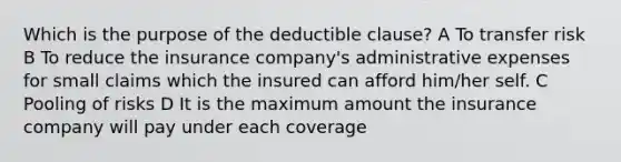 Which is the purpose of the deductible clause? A To transfer risk B To reduce the insurance company's administrative expenses for small claims which the insured can afford him/her self. C Pooling of risks D It is the maximum amount the insurance company will pay under each coverage