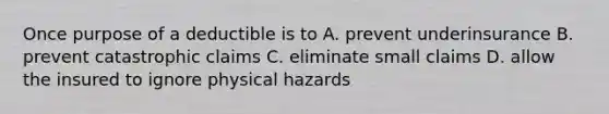 Once purpose of a deductible is to A. prevent underinsurance B. prevent catastrophic claims C. eliminate small claims D. allow the insured to ignore physical hazards