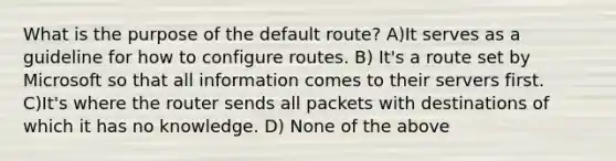 What is the purpose of the default route? A)It serves as a guideline for how to configure routes. B) It's a route set by Microsoft so that all information comes to their servers first. C)It's where the router sends all packets with destinations of which it has no knowledge. D) None of the above