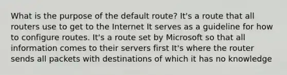 What is the purpose of the default route? It's a route that all routers use to get to the Internet It serves as a guideline for how to configure routes. It's a route set by Microsoft so that all information comes to their servers first It's where the router sends all packets with destinations of which it has no knowledge