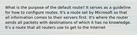 What is the purpose of the default route? It serves as a guideline for how to configure routes. It's a route set by Microsoft so that all information comes to their servers first. It's where the router sends all packets with destinations of which it has no knowledge. It's a route that all routers use to get to the Internet