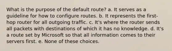 What is the purpose of the default route? a. It serves as a guideline for how to configure routes. b. It represents the first-hop router for all outgoing traffic. c. It's where the router sends all packets with destinations of which it has no knowledge. d. It's a route set by Microsoft so that all information comes to their servers first. e. None of these choices.