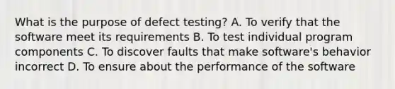 What is the purpose of defect testing? A. To verify that the software meet its requirements B. To test individual program components C. To discover faults that make software's behavior incorrect D. To ensure about the performance of the software