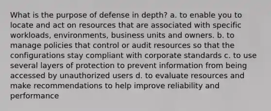 What is the purpose of defense in depth? a. to enable you to locate and act on resources that are associated with specific workloads, environments, business units and owners. b. to manage policies that control or audit resources so that the configurations stay compliant with corporate standards c. to use several layers of protection to prevent information from being accessed by unauthorized users d. to evaluate resources and make recommendations to help improve reliability and performance