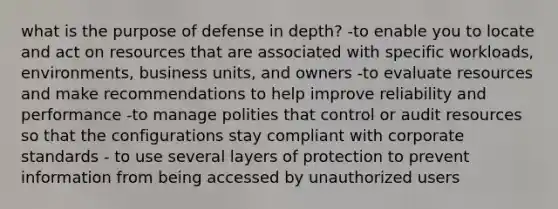 what is the purpose of defense in depth? -to enable you to locate and act on resources that are associated with specific workloads, environments, business units, and owners -to evaluate resources and make recommendations to help improve reliability and performance -to manage polities that control or audit resources so that the configurations stay compliant with corporate standards - to use several layers of protection to prevent information from being accessed by unauthorized users