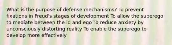 What is the purpose of defense mechanisms? To prevent fixations in Freud's stages of development To allow the superego to mediate between the id and ego To reduce anxiety by unconsciously distorting reality To enable the superego to develop more effectively