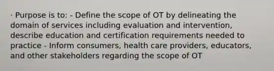 · Purpose is to: - Define the scope of OT by delineating the domain of services including evaluation and intervention, describe education and certification requirements needed to practice - Inform consumers, health care providers, educators, and other stakeholders regarding the scope of OT