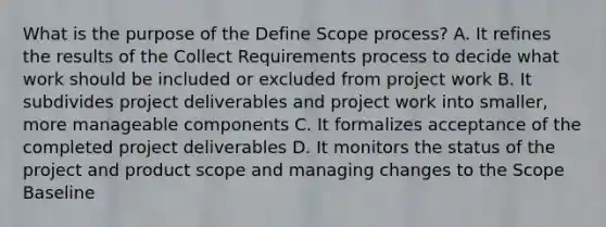 What is the purpose of the Define Scope process? A. It refines the results of the Collect Requirements process to decide what work should be included or excluded from project work B. It subdivides project deliverables and project work into smaller, more manageable components C. It formalizes acceptance of the completed project deliverables D. It monitors the status of the project and product scope and managing changes to the Scope Baseline