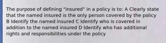 The purpose of defining "insured" in a policy is to: A Clearly state that the named insured is the only person covered by the policy B Identify the named insured C Identify who is covered in addition to the named insured D Identify who has additional rights and responsibilities under the policy