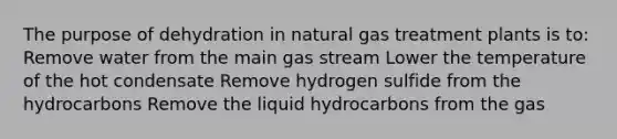 The purpose of dehydration in natural gas treatment plants is to: Remove water from the main gas stream Lower the temperature of the hot condensate Remove hydrogen sulfide from the hydrocarbons Remove the liquid hydrocarbons from the gas