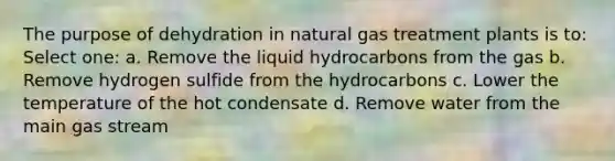 The purpose of dehydration in natural gas treatment plants is to: Select one: a. Remove the liquid hydrocarbons from the gas b. Remove hydrogen sulfide from the hydrocarbons c. Lower the temperature of the hot condensate d. Remove water from the main gas stream