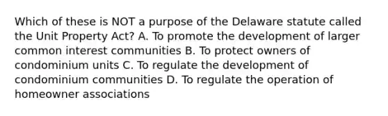 Which of these is NOT a purpose of the Delaware statute called the Unit Property Act? A. To promote the development of larger common interest communities B. To protect owners of condominium units C. To regulate the development of condominium communities D. To regulate the operation of homeowner associations