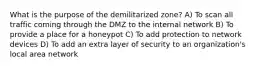 What is the purpose of the demilitarized zone? A) To scan all traffic coming through the DMZ to the internal network B) To provide a place for a honeypot C) To add protection to network devices D) To add an extra layer of security to an organization's local area network