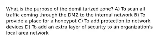 What is the purpose of the demilitarized zone? A) To scan all traffic coming through the DMZ to the internal network B) To provide a place for a honeypot C) To add protection to network devices D) To add an extra layer of security to an organization's local area network