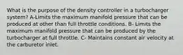 What is the purpose of the density controller in a turbocharger system? A-Limits the maximum manifold pressure that can be produced at other than full throttle conditions. B- Limits the maximum manifold pressure that can be produced by the turbocharger at full throttle. C- Maintains constant air velocity at the carburetor inlet.