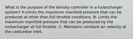 What is the purpose of the density controller in a turbocharger system? A-Limits the maximum manifold pressure that can be produced at other than full throttle conditions. B- Limits the maximum manifold pressure that can be produced by the turbocharger at full throttle. C- Maintains constant air velocity at the carburetor inlet.