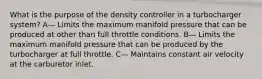 What is the purpose of the density controller in a turbocharger system? A— Limits the maximum manifold pressure that can be produced at other than full throttle conditions. B— Limits the maximum manifold pressure that can be produced by the turbocharger at full throttle. C— Maintains constant air velocity at the carburetor inlet.